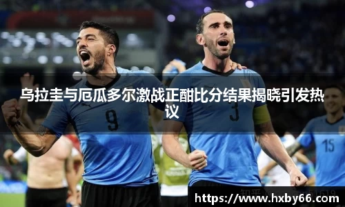 乌拉圭与厄瓜多尔激战正酣比分结果揭晓引发热议